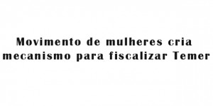 Movimento de mulheres cria mecanismo para fiscalizar Temer